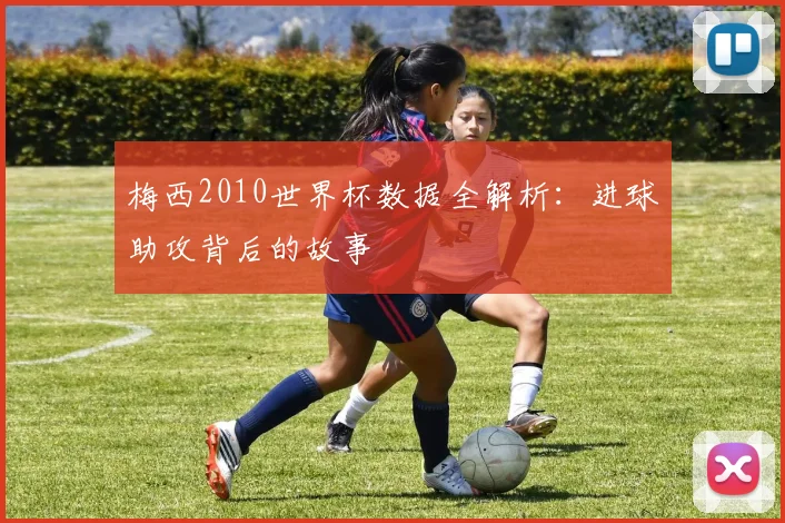 梅西2010世界杯数据全解析：进球助攻背后的故事