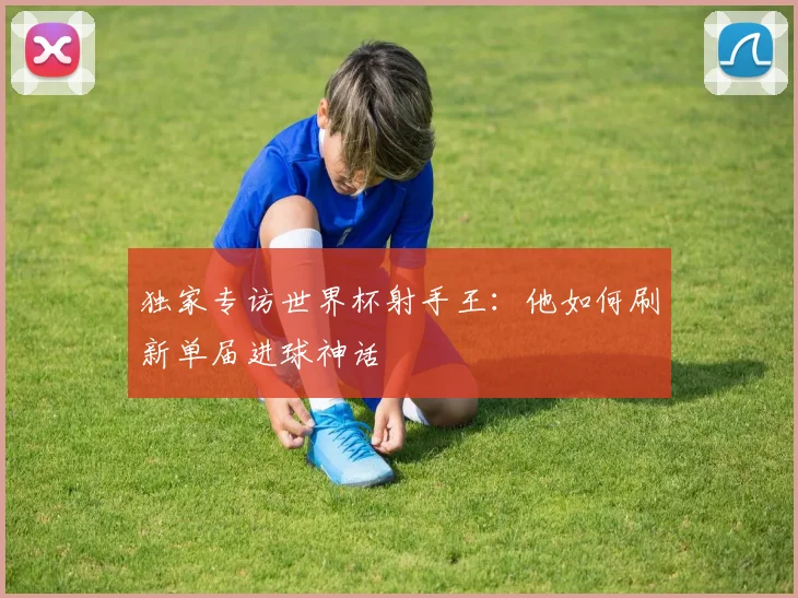 独家专访世界杯射手王：他如何刷新单届进球神话