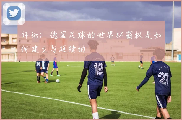 评论：德国足球的世界杯霸权是如何建立与延续的
